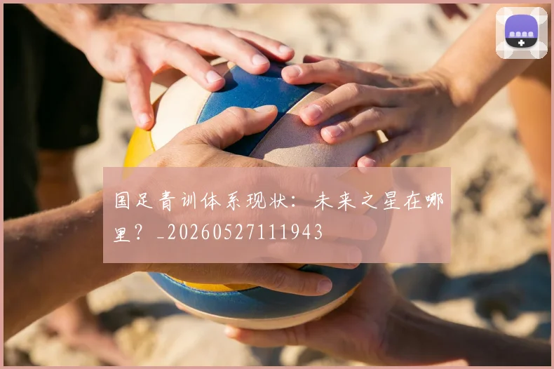 国足青训体系现状：未来之星在哪里？_20260527111943
