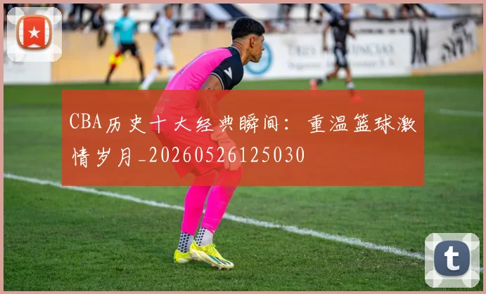 CBA历史十大经典瞬间：重温篮球激情岁月_20260526125030