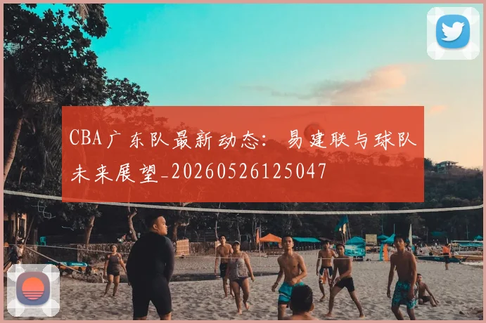 CBA广东队最新动态：易建联与球队未来展望_20260526125047