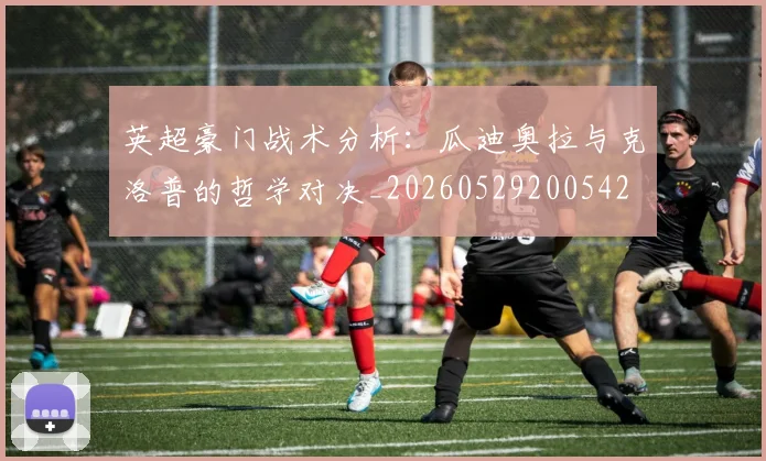 英超豪门战术分析:瓜迪奥拉与克洛普的哲学对决_20260529200542
