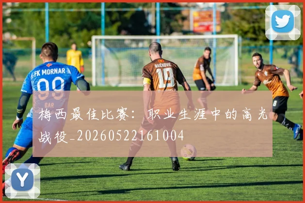 梅西最佳比赛:职业生涯中的高光战役_20260522161004