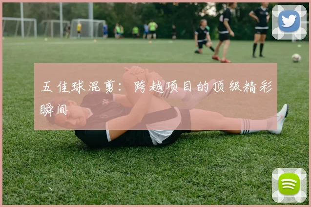 五佳球混剪：跨越项目的顶级精彩瞬间