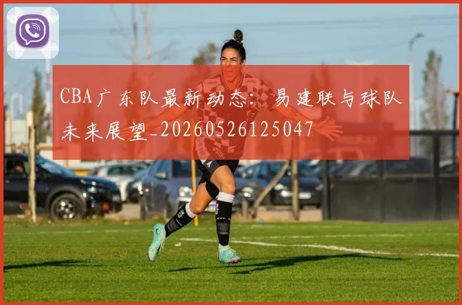 CBA广东队最新动态:易建联与球队未来展望_20260526125047